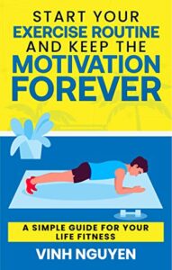 Start Your Exercise Routine and Keep the Motivation Forever: A Simple Guide for Your Life Fitness (Life Skills Essential Guides Book 3)